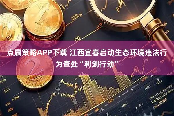 点赢策略APP下载 江西宜春启动生态环境违法行为查处“利剑行动”