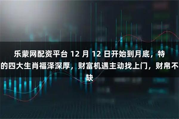 乐蒙网配资平台 12 月 12 日开始到月底，特定的四大生肖福泽深厚，财富机遇主动找上门，财帛不缺
