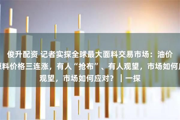 俊升配资 记者实探全球最大面料交易市场：油价波动，纺织原料价格三连涨，有人“抢布”、有人观望，市场如何应对？︱一探